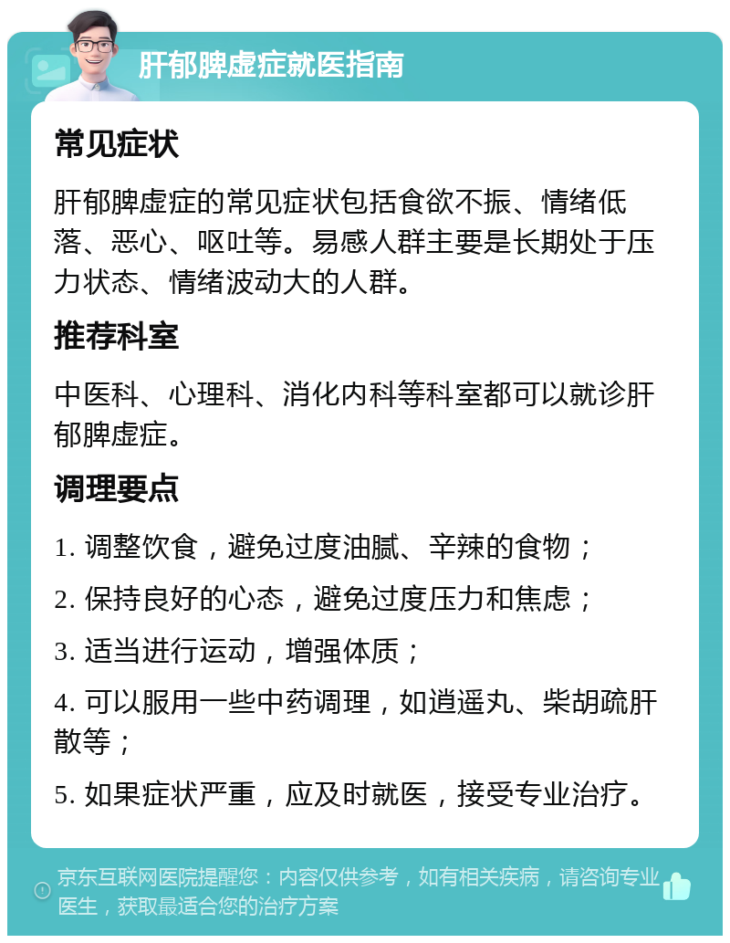 肝郁脾虚症就医指南 常见症状 肝郁脾虚症的常见症状包括食欲不振、情绪低落、恶心、呕吐等。易感人群主要是长期处于压力状态、情绪波动大的人群。 推荐科室 中医科、心理科、消化内科等科室都可以就诊肝郁脾虚症。 调理要点 1. 调整饮食，避免过度油腻、辛辣的食物； 2. 保持良好的心态，避免过度压力和焦虑； 3. 适当进行运动，增强体质； 4. 可以服用一些中药调理，如逍遥丸、柴胡疏肝散等； 5. 如果症状严重，应及时就医，接受专业治疗。