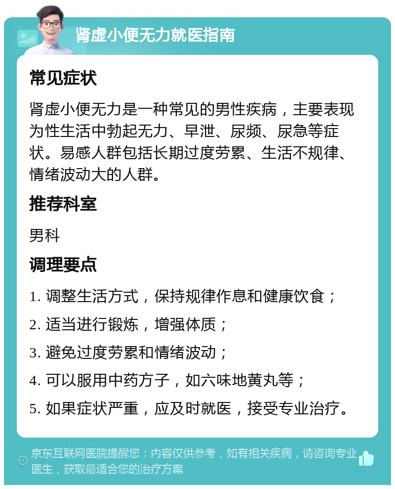 肾虚小便无力就医指南 常见症状 肾虚小便无力是一种常见的男性疾病，主要表现为性生活中勃起无力、早泄、尿频、尿急等症状。易感人群包括长期过度劳累、生活不规律、情绪波动大的人群。 推荐科室 男科 调理要点 1. 调整生活方式，保持规律作息和健康饮食； 2. 适当进行锻炼，增强体质； 3. 避免过度劳累和情绪波动； 4. 可以服用中药方子，如六味地黄丸等； 5. 如果症状严重，应及时就医，接受专业治疗。