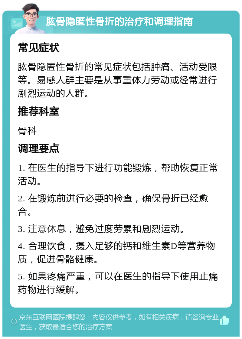 肱骨隐匿性骨折的治疗和调理指南 常见症状 肱骨隐匿性骨折的常见症状包括肿痛、活动受限等。易感人群主要是从事重体力劳动或经常进行剧烈运动的人群。 推荐科室 骨科 调理要点 1. 在医生的指导下进行功能锻炼，帮助恢复正常活动。 2. 在锻炼前进行必要的检查，确保骨折已经愈合。 3. 注意休息，避免过度劳累和剧烈运动。 4. 合理饮食，摄入足够的钙和维生素D等营养物质，促进骨骼健康。 5. 如果疼痛严重，可以在医生的指导下使用止痛药物进行缓解。