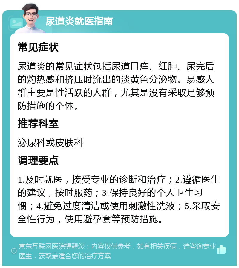 尿道炎就医指南 常见症状 尿道炎的常见症状包括尿道口痒、红肿、尿完后的灼热感和挤压时流出的淡黄色分泌物。易感人群主要是性活跃的人群，尤其是没有采取足够预防措施的个体。 推荐科室 泌尿科或皮肤科 调理要点 1.及时就医，接受专业的诊断和治疗；2.遵循医生的建议，按时服药；3.保持良好的个人卫生习惯；4.避免过度清洁或使用刺激性洗液；5.采取安全性行为，使用避孕套等预防措施。