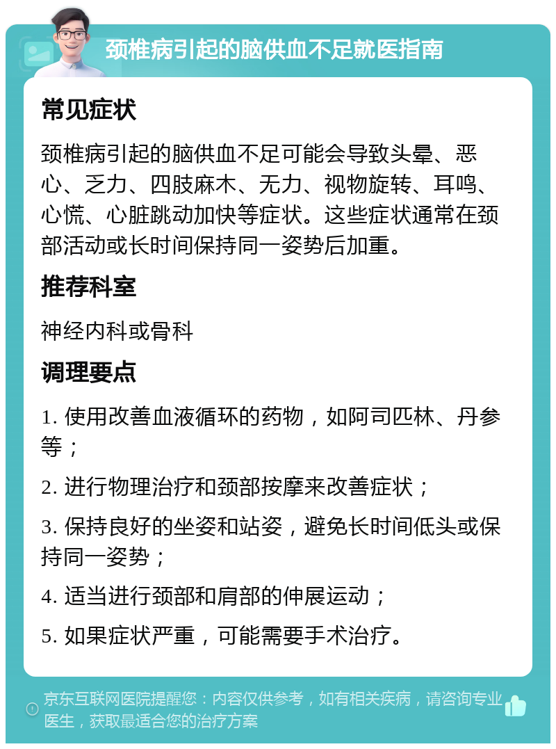 颈椎病引起的脑供血不足就医指南 常见症状 颈椎病引起的脑供血不足可能会导致头晕、恶心、乏力、四肢麻木、无力、视物旋转、耳鸣、心慌、心脏跳动加快等症状。这些症状通常在颈部活动或长时间保持同一姿势后加重。 推荐科室 神经内科或骨科 调理要点 1. 使用改善血液循环的药物，如阿司匹林、丹参等； 2. 进行物理治疗和颈部按摩来改善症状； 3. 保持良好的坐姿和站姿，避免长时间低头或保持同一姿势； 4. 适当进行颈部和肩部的伸展运动； 5. 如果症状严重，可能需要手术治疗。