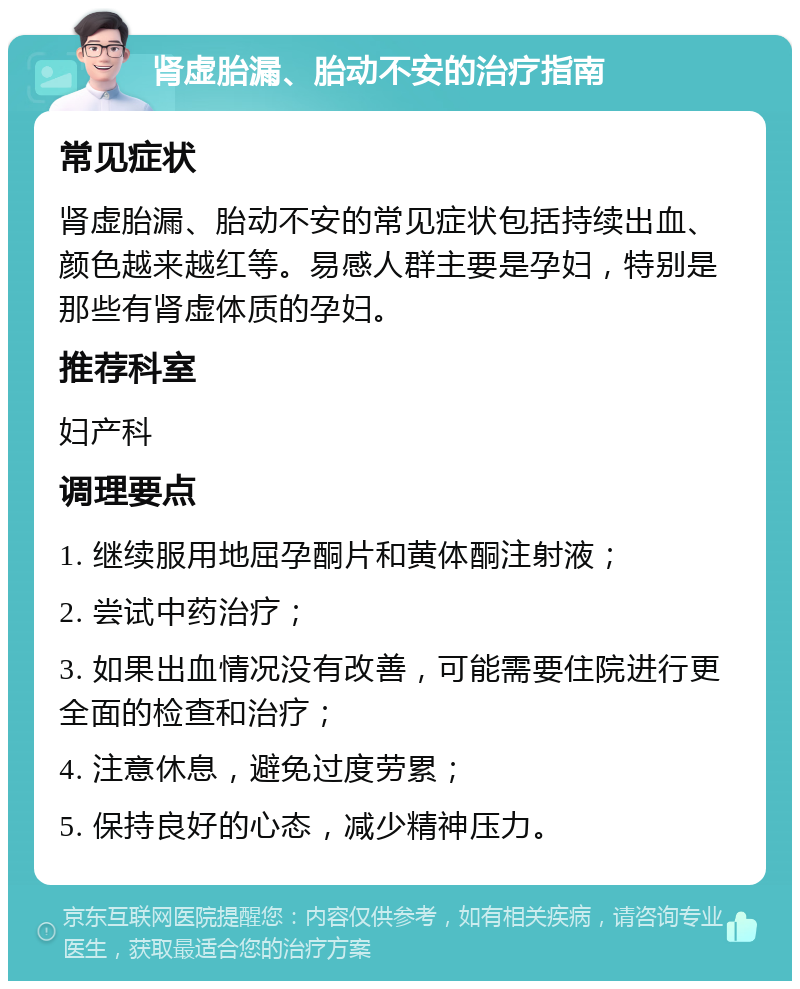 肾虚胎漏、胎动不安的治疗指南 常见症状 肾虚胎漏、胎动不安的常见症状包括持续出血、颜色越来越红等。易感人群主要是孕妇，特别是那些有肾虚体质的孕妇。 推荐科室 妇产科 调理要点 1. 继续服用地屈孕酮片和黄体酮注射液； 2. 尝试中药治疗； 3. 如果出血情况没有改善，可能需要住院进行更全面的检查和治疗； 4. 注意休息，避免过度劳累； 5. 保持良好的心态，减少精神压力。