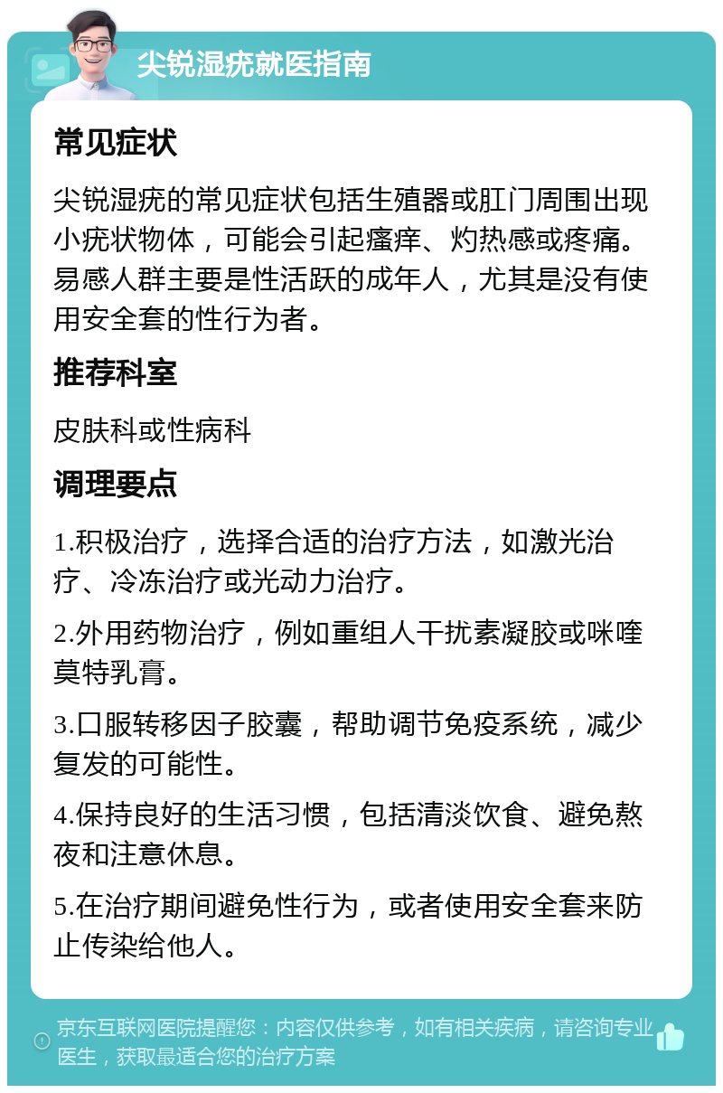 尖锐湿疣就医指南 常见症状 尖锐湿疣的常见症状包括生殖器或肛门周围出现小疣状物体，可能会引起瘙痒、灼热感或疼痛。易感人群主要是性活跃的成年人，尤其是没有使用安全套的性行为者。 推荐科室 皮肤科或性病科 调理要点 1.积极治疗，选择合适的治疗方法，如激光治疗、冷冻治疗或光动力治疗。 2.外用药物治疗，例如重组人干扰素凝胶或咪喹莫特乳膏。 3.口服转移因子胶囊，帮助调节免疫系统，减少复发的可能性。 4.保持良好的生活习惯，包括清淡饮食、避免熬夜和注意休息。 5.在治疗期间避免性行为，或者使用安全套来防止传染给他人。