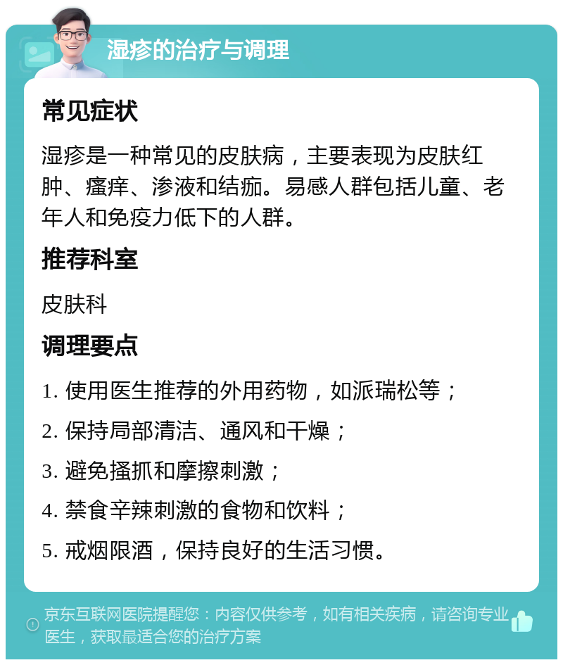 湿疹的治疗与调理 常见症状 湿疹是一种常见的皮肤病，主要表现为皮肤红肿、瘙痒、渗液和结痂。易感人群包括儿童、老年人和免疫力低下的人群。 推荐科室 皮肤科 调理要点 1. 使用医生推荐的外用药物，如派瑞松等； 2. 保持局部清洁、通风和干燥； 3. 避免搔抓和摩擦刺激； 4. 禁食辛辣刺激的食物和饮料； 5. 戒烟限酒，保持良好的生活习惯。