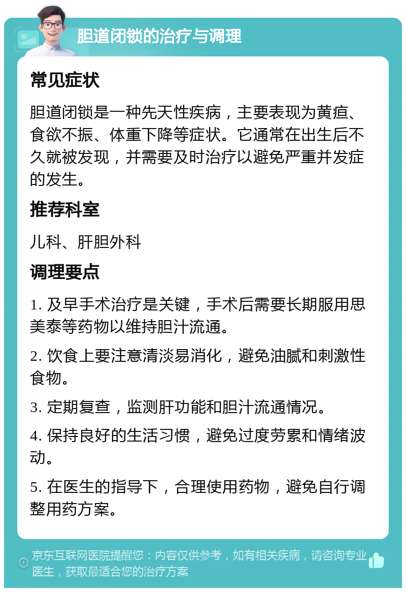 胆道闭锁的治疗与调理 常见症状 胆道闭锁是一种先天性疾病，主要表现为黄疸、食欲不振、体重下降等症状。它通常在出生后不久就被发现，并需要及时治疗以避免严重并发症的发生。 推荐科室 儿科、肝胆外科 调理要点 1. 及早手术治疗是关键，手术后需要长期服用思美泰等药物以维持胆汁流通。 2. 饮食上要注意清淡易消化，避免油腻和刺激性食物。 3. 定期复查，监测肝功能和胆汁流通情况。 4. 保持良好的生活习惯，避免过度劳累和情绪波动。 5. 在医生的指导下，合理使用药物，避免自行调整用药方案。