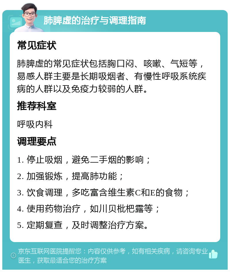 肺脾虚的治疗与调理指南 常见症状 肺脾虚的常见症状包括胸口闷、咳嗽、气短等，易感人群主要是长期吸烟者、有慢性呼吸系统疾病的人群以及免疫力较弱的人群。 推荐科室 呼吸内科 调理要点 1. 停止吸烟，避免二手烟的影响； 2. 加强锻炼，提高肺功能； 3. 饮食调理，多吃富含维生素C和E的食物； 4. 使用药物治疗，如川贝枇杷露等； 5. 定期复查，及时调整治疗方案。