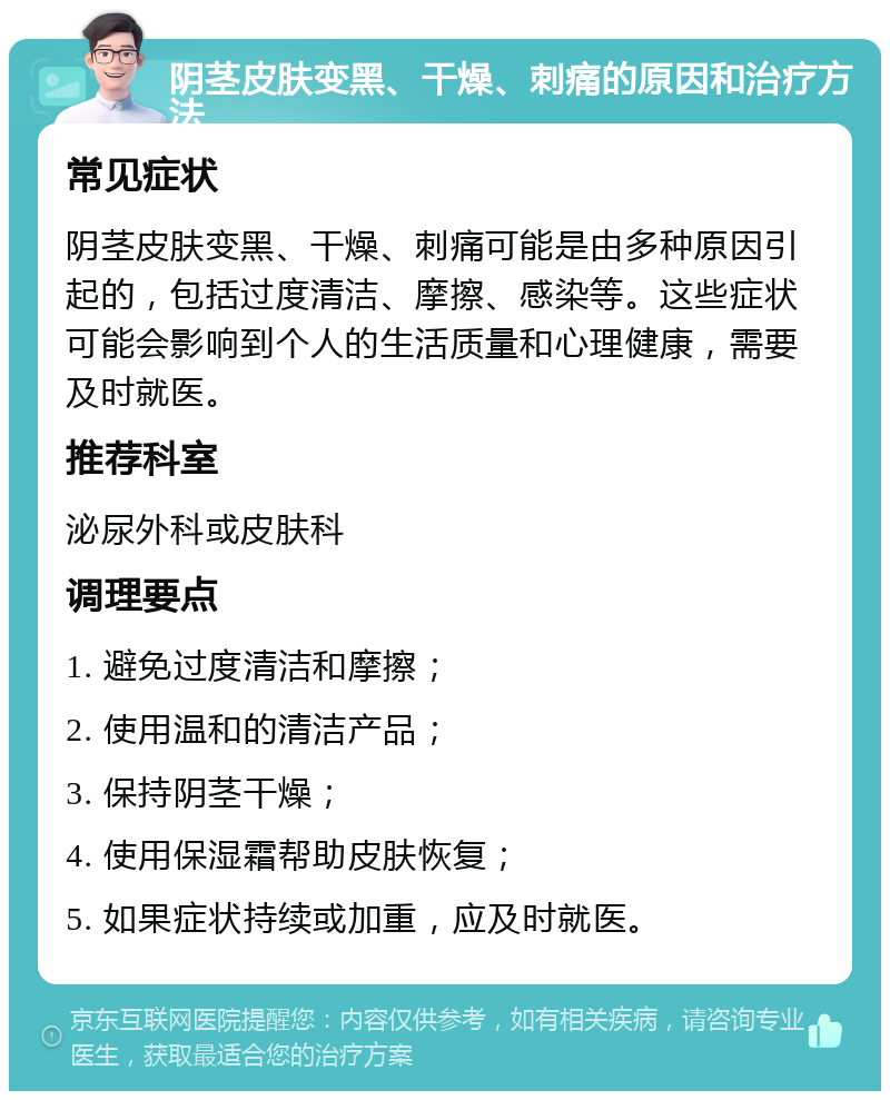 阴茎皮肤变黑、干燥、刺痛的原因和治疗方法 常见症状 阴茎皮肤变黑、干燥、刺痛可能是由多种原因引起的，包括过度清洁、摩擦、感染等。这些症状可能会影响到个人的生活质量和心理健康，需要及时就医。 推荐科室 泌尿外科或皮肤科 调理要点 1. 避免过度清洁和摩擦； 2. 使用温和的清洁产品； 3. 保持阴茎干燥； 4. 使用保湿霜帮助皮肤恢复； 5. 如果症状持续或加重，应及时就医。