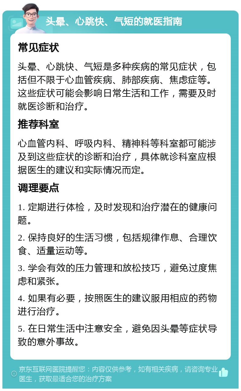 头晕、心跳快、气短的就医指南 常见症状 头晕、心跳快、气短是多种疾病的常见症状，包括但不限于心血管疾病、肺部疾病、焦虑症等。这些症状可能会影响日常生活和工作，需要及时就医诊断和治疗。 推荐科室 心血管内科、呼吸内科、精神科等科室都可能涉及到这些症状的诊断和治疗，具体就诊科室应根据医生的建议和实际情况而定。 调理要点 1. 定期进行体检，及时发现和治疗潜在的健康问题。 2. 保持良好的生活习惯，包括规律作息、合理饮食、适量运动等。 3. 学会有效的压力管理和放松技巧，避免过度焦虑和紧张。 4. 如果有必要，按照医生的建议服用相应的药物进行治疗。 5. 在日常生活中注意安全，避免因头晕等症状导致的意外事故。