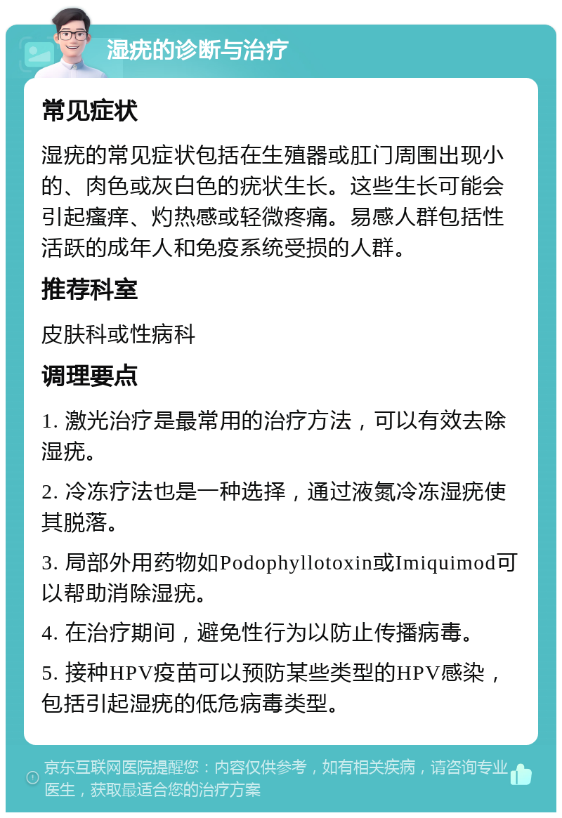 湿疣的诊断与治疗 常见症状 湿疣的常见症状包括在生殖器或肛门周围出现小的、肉色或灰白色的疣状生长。这些生长可能会引起瘙痒、灼热感或轻微疼痛。易感人群包括性活跃的成年人和免疫系统受损的人群。 推荐科室 皮肤科或性病科 调理要点 1. 激光治疗是最常用的治疗方法，可以有效去除湿疣。 2. 冷冻疗法也是一种选择，通过液氮冷冻湿疣使其脱落。 3. 局部外用药物如Podophyllotoxin或Imiquimod可以帮助消除湿疣。 4. 在治疗期间，避免性行为以防止传播病毒。 5. 接种HPV疫苗可以预防某些类型的HPV感染，包括引起湿疣的低危病毒类型。