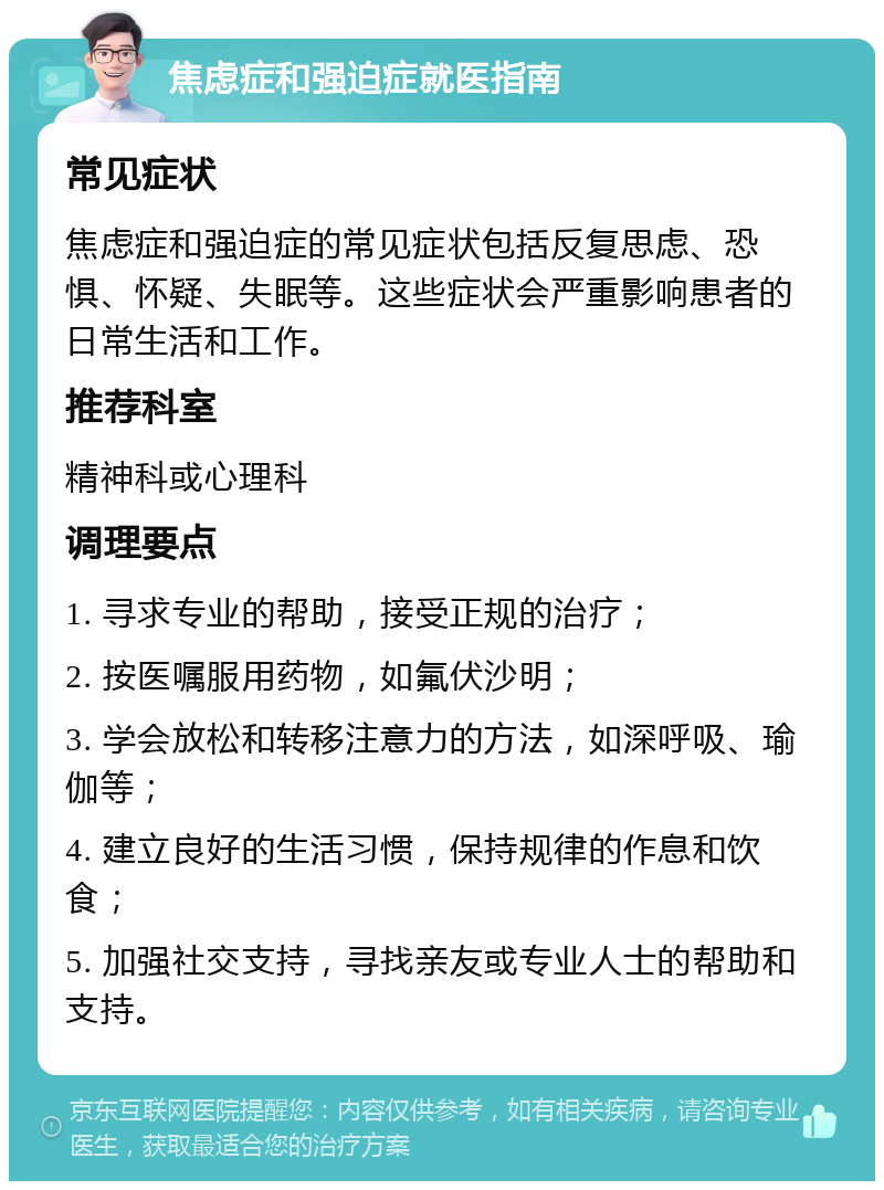 焦虑症和强迫症就医指南 常见症状 焦虑症和强迫症的常见症状包括反复思虑、恐惧、怀疑、失眠等。这些症状会严重影响患者的日常生活和工作。 推荐科室 精神科或心理科 调理要点 1. 寻求专业的帮助，接受正规的治疗； 2. 按医嘱服用药物，如氟伏沙明； 3. 学会放松和转移注意力的方法，如深呼吸、瑜伽等； 4. 建立良好的生活习惯，保持规律的作息和饮食； 5. 加强社交支持，寻找亲友或专业人士的帮助和支持。