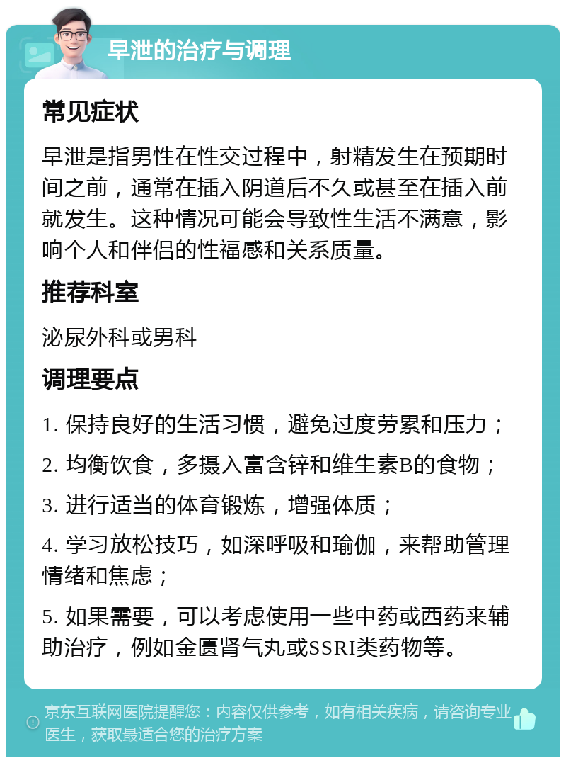 早泄的治疗与调理 常见症状 早泄是指男性在性交过程中，射精发生在预期时间之前，通常在插入阴道后不久或甚至在插入前就发生。这种情况可能会导致性生活不满意，影响个人和伴侣的性福感和关系质量。 推荐科室 泌尿外科或男科 调理要点 1. 保持良好的生活习惯，避免过度劳累和压力； 2. 均衡饮食，多摄入富含锌和维生素B的食物； 3. 进行适当的体育锻炼，增强体质； 4. 学习放松技巧，如深呼吸和瑜伽，来帮助管理情绪和焦虑； 5. 如果需要，可以考虑使用一些中药或西药来辅助治疗，例如金匮肾气丸或SSRI类药物等。