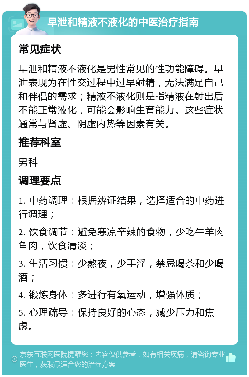 早泄和精液不液化的中医治疗指南 常见症状 早泄和精液不液化是男性常见的性功能障碍。早泄表现为在性交过程中过早射精，无法满足自己和伴侣的需求；精液不液化则是指精液在射出后不能正常液化，可能会影响生育能力。这些症状通常与肾虚、阴虚内热等因素有关。 推荐科室 男科 调理要点 1. 中药调理：根据辨证结果，选择适合的中药进行调理； 2. 饮食调节：避免寒凉辛辣的食物，少吃牛羊肉鱼肉，饮食清淡； 3. 生活习惯：少熬夜，少手淫，禁忌喝茶和少喝酒； 4. 锻炼身体：多进行有氧运动，增强体质； 5. 心理疏导：保持良好的心态，减少压力和焦虑。