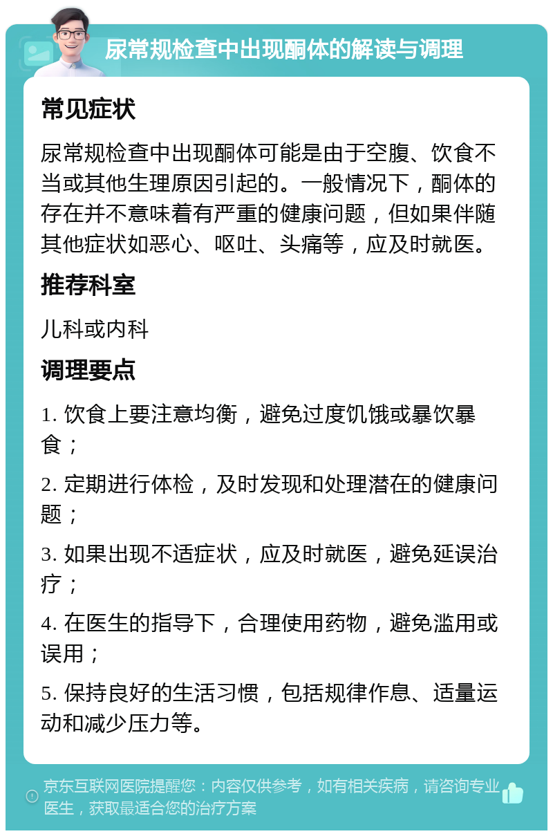 尿常规检查中出现酮体的解读与调理 常见症状 尿常规检查中出现酮体可能是由于空腹、饮食不当或其他生理原因引起的。一般情况下，酮体的存在并不意味着有严重的健康问题，但如果伴随其他症状如恶心、呕吐、头痛等，应及时就医。 推荐科室 儿科或内科 调理要点 1. 饮食上要注意均衡，避免过度饥饿或暴饮暴食； 2. 定期进行体检，及时发现和处理潜在的健康问题； 3. 如果出现不适症状，应及时就医，避免延误治疗； 4. 在医生的指导下，合理使用药物，避免滥用或误用； 5. 保持良好的生活习惯，包括规律作息、适量运动和减少压力等。