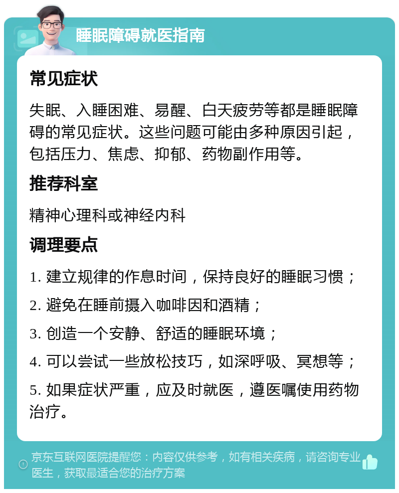 睡眠障碍就医指南 常见症状 失眠、入睡困难、易醒、白天疲劳等都是睡眠障碍的常见症状。这些问题可能由多种原因引起，包括压力、焦虑、抑郁、药物副作用等。 推荐科室 精神心理科或神经内科 调理要点 1. 建立规律的作息时间，保持良好的睡眠习惯； 2. 避免在睡前摄入咖啡因和酒精； 3. 创造一个安静、舒适的睡眠环境； 4. 可以尝试一些放松技巧，如深呼吸、冥想等； 5. 如果症状严重，应及时就医，遵医嘱使用药物治疗。