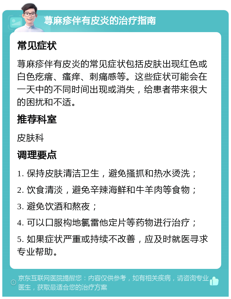 荨麻疹伴有皮炎的治疗指南 常见症状 荨麻疹伴有皮炎的常见症状包括皮肤出现红色或白色疙瘩、瘙痒、刺痛感等。这些症状可能会在一天中的不同时间出现或消失，给患者带来很大的困扰和不适。 推荐科室 皮肤科 调理要点 1. 保持皮肤清洁卫生，避免搔抓和热水烫洗； 2. 饮食清淡，避免辛辣海鲜和牛羊肉等食物； 3. 避免饮酒和熬夜； 4. 可以口服构地氯雷他定片等药物进行治疗； 5. 如果症状严重或持续不改善，应及时就医寻求专业帮助。