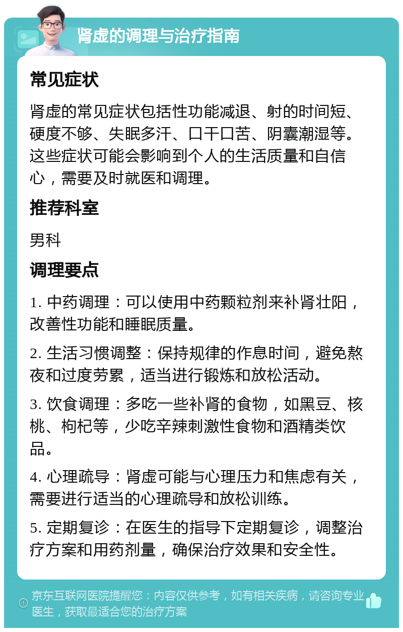 肾虚的调理与治疗指南 常见症状 肾虚的常见症状包括性功能减退、射的时间短、硬度不够、失眠多汗、口干口苦、阴囊潮湿等。这些症状可能会影响到个人的生活质量和自信心，需要及时就医和调理。 推荐科室 男科 调理要点 1. 中药调理：可以使用中药颗粒剂来补肾壮阳，改善性功能和睡眠质量。 2. 生活习惯调整：保持规律的作息时间，避免熬夜和过度劳累，适当进行锻炼和放松活动。 3. 饮食调理：多吃一些补肾的食物，如黑豆、核桃、枸杞等，少吃辛辣刺激性食物和酒精类饮品。 4. 心理疏导：肾虚可能与心理压力和焦虑有关，需要进行适当的心理疏导和放松训练。 5. 定期复诊：在医生的指导下定期复诊，调整治疗方案和用药剂量，确保治疗效果和安全性。