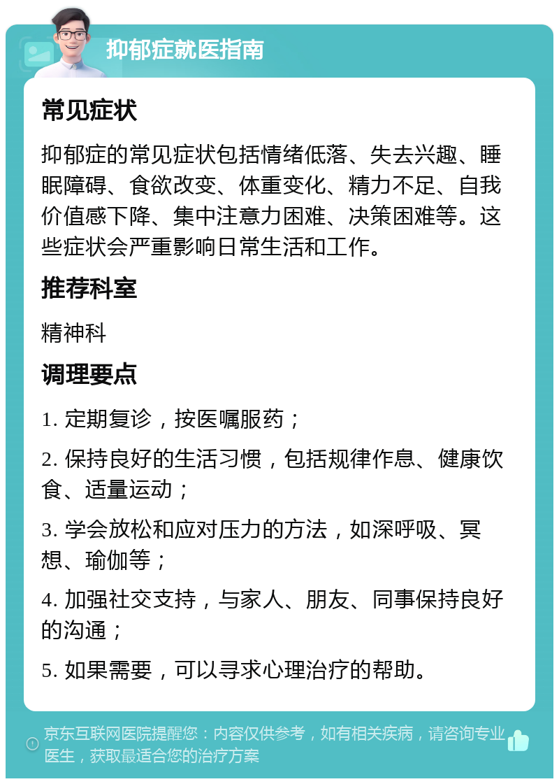 抑郁症就医指南 常见症状 抑郁症的常见症状包括情绪低落、失去兴趣、睡眠障碍、食欲改变、体重变化、精力不足、自我价值感下降、集中注意力困难、决策困难等。这些症状会严重影响日常生活和工作。 推荐科室 精神科 调理要点 1. 定期复诊，按医嘱服药； 2. 保持良好的生活习惯，包括规律作息、健康饮食、适量运动； 3. 学会放松和应对压力的方法，如深呼吸、冥想、瑜伽等； 4. 加强社交支持，与家人、朋友、同事保持良好的沟通； 5. 如果需要，可以寻求心理治疗的帮助。