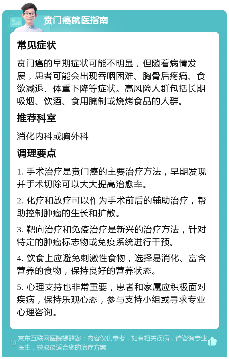 贲门癌就医指南 常见症状 贲门癌的早期症状可能不明显，但随着病情发展，患者可能会出现吞咽困难、胸骨后疼痛、食欲减退、体重下降等症状。高风险人群包括长期吸烟、饮酒、食用腌制或烧烤食品的人群。 推荐科室 消化内科或胸外科 调理要点 1. 手术治疗是贲门癌的主要治疗方法，早期发现并手术切除可以大大提高治愈率。 2. 化疗和放疗可以作为手术前后的辅助治疗，帮助控制肿瘤的生长和扩散。 3. 靶向治疗和免疫治疗是新兴的治疗方法，针对特定的肿瘤标志物或免疫系统进行干预。 4. 饮食上应避免刺激性食物，选择易消化、富含营养的食物，保持良好的营养状态。 5. 心理支持也非常重要，患者和家属应积极面对疾病，保持乐观心态，参与支持小组或寻求专业心理咨询。