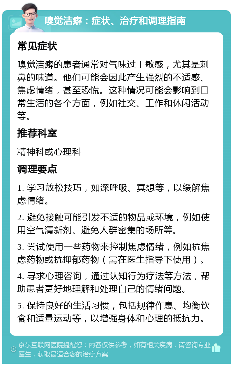 嗅觉洁癖：症状、治疗和调理指南 常见症状 嗅觉洁癖的患者通常对气味过于敏感，尤其是刺鼻的味道。他们可能会因此产生强烈的不适感、焦虑情绪，甚至恐慌。这种情况可能会影响到日常生活的各个方面，例如社交、工作和休闲活动等。 推荐科室 精神科或心理科 调理要点 1. 学习放松技巧，如深呼吸、冥想等，以缓解焦虑情绪。 2. 避免接触可能引发不适的物品或环境，例如使用空气清新剂、避免人群密集的场所等。 3. 尝试使用一些药物来控制焦虑情绪，例如抗焦虑药物或抗抑郁药物（需在医生指导下使用）。 4. 寻求心理咨询，通过认知行为疗法等方法，帮助患者更好地理解和处理自己的情绪问题。 5. 保持良好的生活习惯，包括规律作息、均衡饮食和适量运动等，以增强身体和心理的抵抗力。