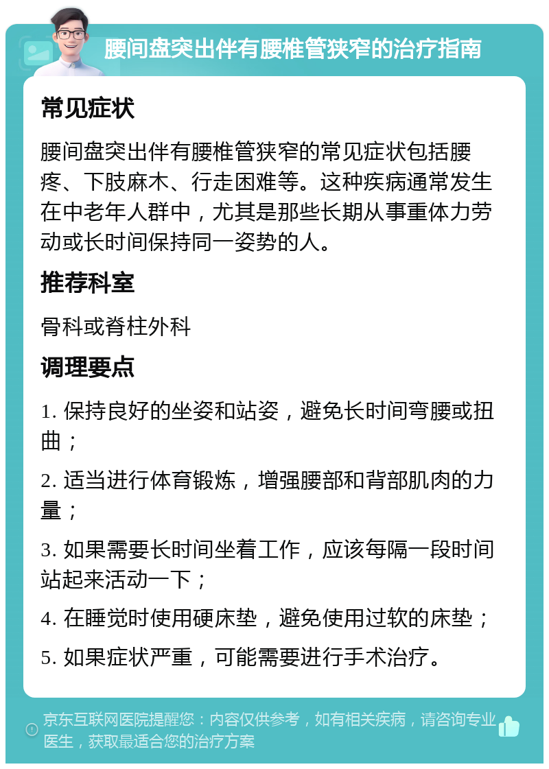 腰间盘突出伴有腰椎管狭窄的治疗指南 常见症状 腰间盘突出伴有腰椎管狭窄的常见症状包括腰疼、下肢麻木、行走困难等。这种疾病通常发生在中老年人群中，尤其是那些长期从事重体力劳动或长时间保持同一姿势的人。 推荐科室 骨科或脊柱外科 调理要点 1. 保持良好的坐姿和站姿，避免长时间弯腰或扭曲； 2. 适当进行体育锻炼，增强腰部和背部肌肉的力量； 3. 如果需要长时间坐着工作，应该每隔一段时间站起来活动一下； 4. 在睡觉时使用硬床垫，避免使用过软的床垫； 5. 如果症状严重，可能需要进行手术治疗。