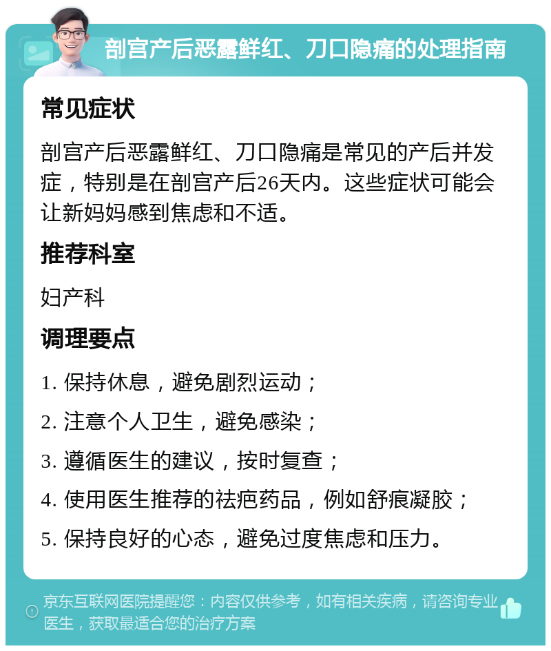 剖宫产后恶露鲜红、刀口隐痛的处理指南 常见症状 剖宫产后恶露鲜红、刀口隐痛是常见的产后并发症，特别是在剖宫产后26天内。这些症状可能会让新妈妈感到焦虑和不适。 推荐科室 妇产科 调理要点 1. 保持休息，避免剧烈运动； 2. 注意个人卫生，避免感染； 3. 遵循医生的建议，按时复查； 4. 使用医生推荐的祛疤药品，例如舒痕凝胶； 5. 保持良好的心态，避免过度焦虑和压力。