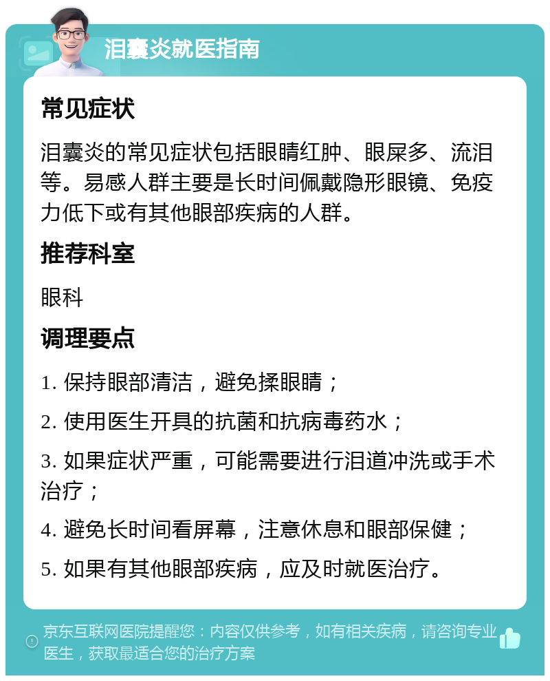 泪囊炎就医指南 常见症状 泪囊炎的常见症状包括眼睛红肿、眼屎多、流泪等。易感人群主要是长时间佩戴隐形眼镜、免疫力低下或有其他眼部疾病的人群。 推荐科室 眼科 调理要点 1. 保持眼部清洁，避免揉眼睛； 2. 使用医生开具的抗菌和抗病毒药水； 3. 如果症状严重，可能需要进行泪道冲洗或手术治疗； 4. 避免长时间看屏幕，注意休息和眼部保健； 5. 如果有其他眼部疾病，应及时就医治疗。