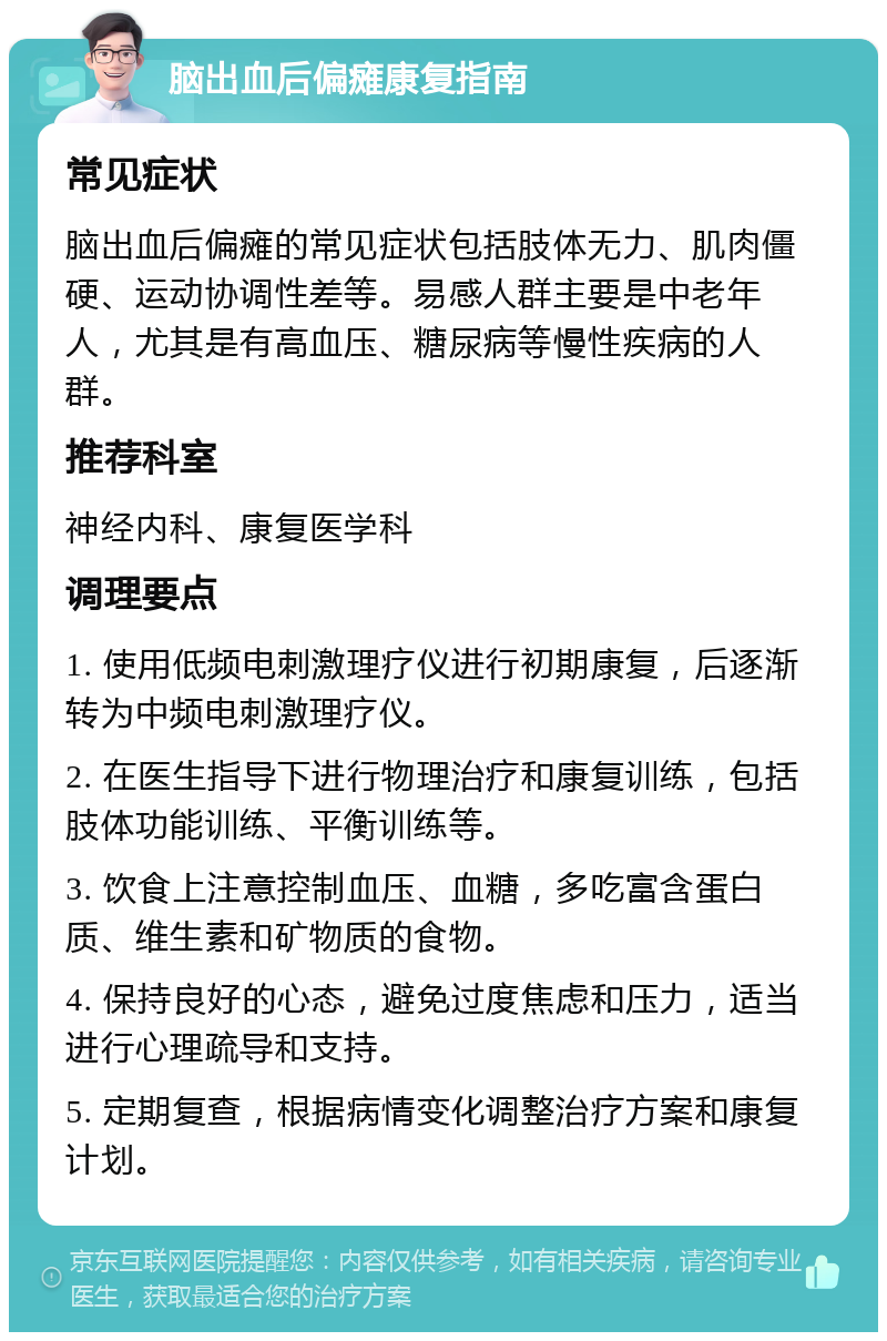 脑出血后偏瘫康复指南 常见症状 脑出血后偏瘫的常见症状包括肢体无力、肌肉僵硬、运动协调性差等。易感人群主要是中老年人，尤其是有高血压、糖尿病等慢性疾病的人群。 推荐科室 神经内科、康复医学科 调理要点 1. 使用低频电刺激理疗仪进行初期康复，后逐渐转为中频电刺激理疗仪。 2. 在医生指导下进行物理治疗和康复训练，包括肢体功能训练、平衡训练等。 3. 饮食上注意控制血压、血糖，多吃富含蛋白质、维生素和矿物质的食物。 4. 保持良好的心态，避免过度焦虑和压力，适当进行心理疏导和支持。 5. 定期复查，根据病情变化调整治疗方案和康复计划。