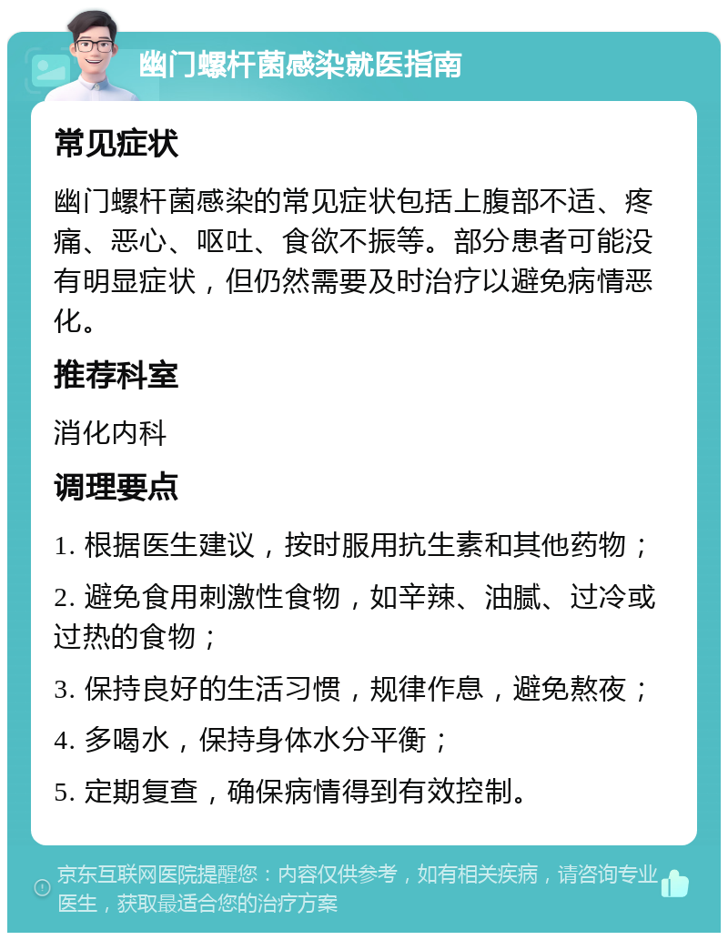 幽门螺杆菌感染就医指南 常见症状 幽门螺杆菌感染的常见症状包括上腹部不适、疼痛、恶心、呕吐、食欲不振等。部分患者可能没有明显症状，但仍然需要及时治疗以避免病情恶化。 推荐科室 消化内科 调理要点 1. 根据医生建议，按时服用抗生素和其他药物； 2. 避免食用刺激性食物，如辛辣、油腻、过冷或过热的食物； 3. 保持良好的生活习惯，规律作息，避免熬夜； 4. 多喝水，保持身体水分平衡； 5. 定期复查，确保病情得到有效控制。