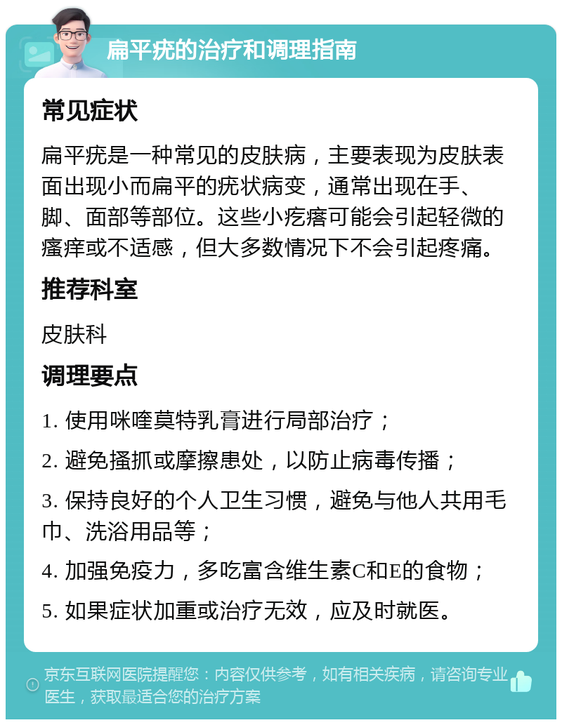 扁平疣的治疗和调理指南 常见症状 扁平疣是一种常见的皮肤病，主要表现为皮肤表面出现小而扁平的疣状病变，通常出现在手、脚、面部等部位。这些小疙瘩可能会引起轻微的瘙痒或不适感，但大多数情况下不会引起疼痛。 推荐科室 皮肤科 调理要点 1. 使用咪喹莫特乳膏进行局部治疗； 2. 避免搔抓或摩擦患处，以防止病毒传播； 3. 保持良好的个人卫生习惯，避免与他人共用毛巾、洗浴用品等； 4. 加强免疫力，多吃富含维生素C和E的食物； 5. 如果症状加重或治疗无效，应及时就医。