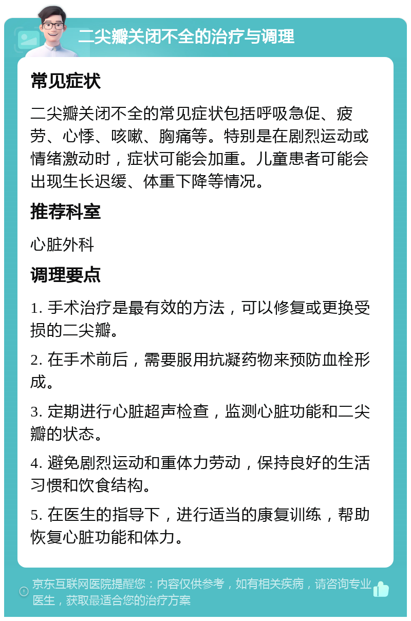 二尖瓣关闭不全的治疗与调理 常见症状 二尖瓣关闭不全的常见症状包括呼吸急促、疲劳、心悸、咳嗽、胸痛等。特别是在剧烈运动或情绪激动时，症状可能会加重。儿童患者可能会出现生长迟缓、体重下降等情况。 推荐科室 心脏外科 调理要点 1. 手术治疗是最有效的方法，可以修复或更换受损的二尖瓣。 2. 在手术前后，需要服用抗凝药物来预防血栓形成。 3. 定期进行心脏超声检查，监测心脏功能和二尖瓣的状态。 4. 避免剧烈运动和重体力劳动，保持良好的生活习惯和饮食结构。 5. 在医生的指导下，进行适当的康复训练，帮助恢复心脏功能和体力。