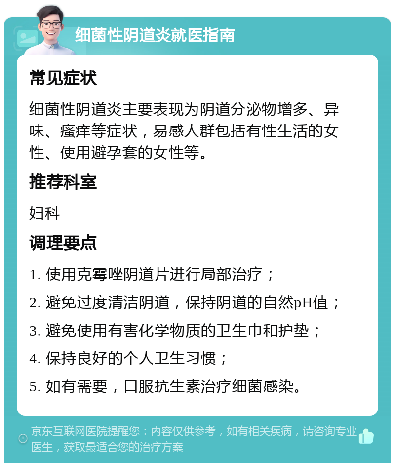 细菌性阴道炎就医指南 常见症状 细菌性阴道炎主要表现为阴道分泌物增多、异味、瘙痒等症状，易感人群包括有性生活的女性、使用避孕套的女性等。 推荐科室 妇科 调理要点 1. 使用克霉唑阴道片进行局部治疗； 2. 避免过度清洁阴道，保持阴道的自然pH值； 3. 避免使用有害化学物质的卫生巾和护垫； 4. 保持良好的个人卫生习惯； 5. 如有需要，口服抗生素治疗细菌感染。