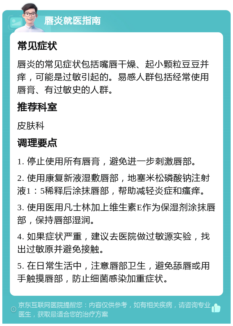 唇炎就医指南 常见症状 唇炎的常见症状包括嘴唇干燥、起小颗粒豆豆并痒，可能是过敏引起的。易感人群包括经常使用唇膏、有过敏史的人群。 推荐科室 皮肤科 调理要点 1. 停止使用所有唇膏，避免进一步刺激唇部。 2. 使用康复新液湿敷唇部，地塞米松磷酸钠注射液1：5稀释后涂抹唇部，帮助减轻炎症和瘙痒。 3. 使用医用凡士林加上维生素E作为保湿剂涂抹唇部，保持唇部湿润。 4. 如果症状严重，建议去医院做过敏源实验，找出过敏原并避免接触。 5. 在日常生活中，注意唇部卫生，避免舔唇或用手触摸唇部，防止细菌感染加重症状。