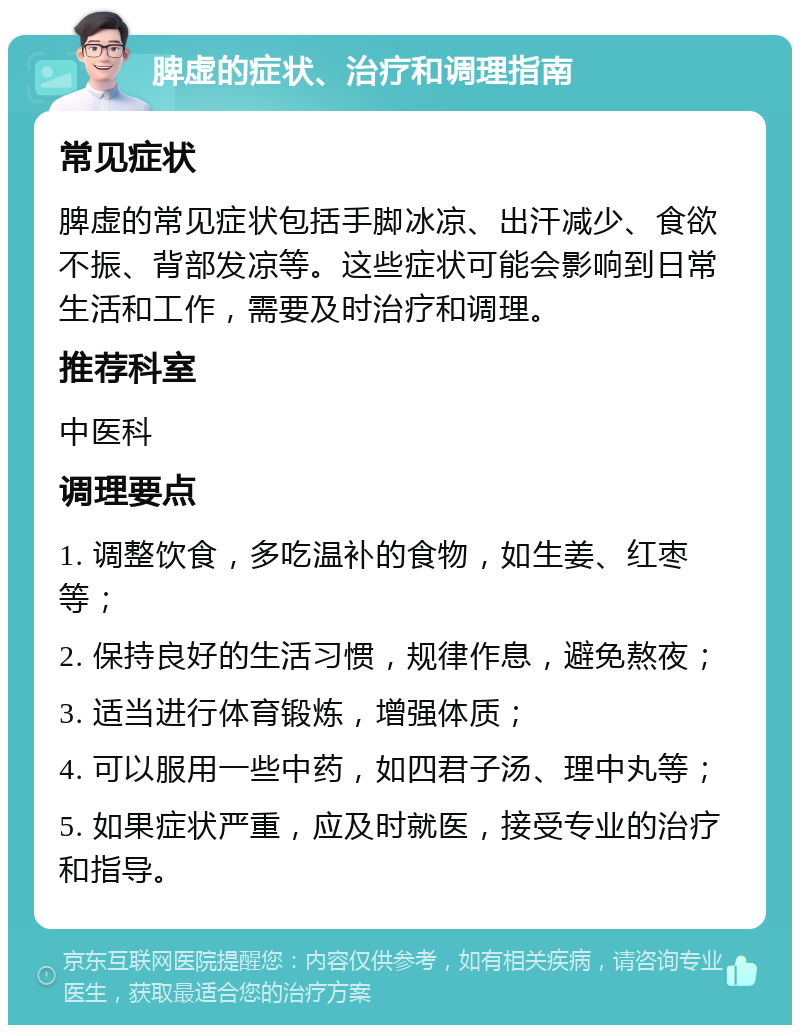 脾虚的症状、治疗和调理指南 常见症状 脾虚的常见症状包括手脚冰凉、出汗减少、食欲不振、背部发凉等。这些症状可能会影响到日常生活和工作，需要及时治疗和调理。 推荐科室 中医科 调理要点 1. 调整饮食，多吃温补的食物，如生姜、红枣等； 2. 保持良好的生活习惯，规律作息，避免熬夜； 3. 适当进行体育锻炼，增强体质； 4. 可以服用一些中药，如四君子汤、理中丸等； 5. 如果症状严重，应及时就医，接受专业的治疗和指导。