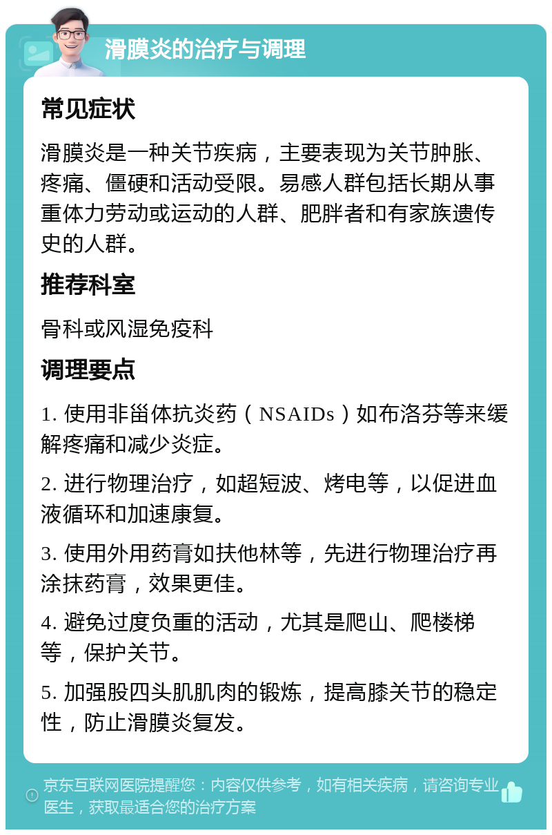 滑膜炎的治疗与调理 常见症状 滑膜炎是一种关节疾病，主要表现为关节肿胀、疼痛、僵硬和活动受限。易感人群包括长期从事重体力劳动或运动的人群、肥胖者和有家族遗传史的人群。 推荐科室 骨科或风湿免疫科 调理要点 1. 使用非甾体抗炎药（NSAIDs）如布洛芬等来缓解疼痛和减少炎症。 2. 进行物理治疗，如超短波、烤电等，以促进血液循环和加速康复。 3. 使用外用药膏如扶他林等，先进行物理治疗再涂抹药膏，效果更佳。 4. 避免过度负重的活动，尤其是爬山、爬楼梯等，保护关节。 5. 加强股四头肌肌肉的锻炼，提高膝关节的稳定性，防止滑膜炎复发。