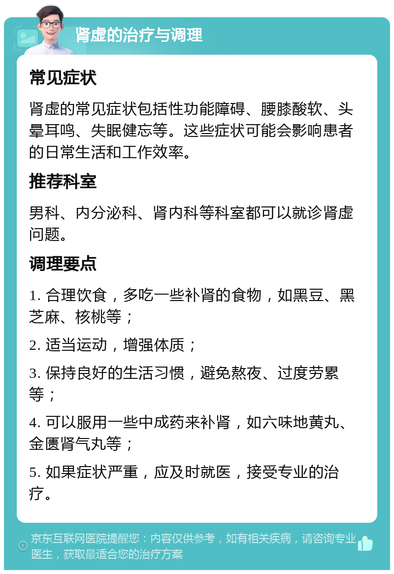 肾虚的治疗与调理 常见症状 肾虚的常见症状包括性功能障碍、腰膝酸软、头晕耳鸣、失眠健忘等。这些症状可能会影响患者的日常生活和工作效率。 推荐科室 男科、内分泌科、肾内科等科室都可以就诊肾虚问题。 调理要点 1. 合理饮食，多吃一些补肾的食物，如黑豆、黑芝麻、核桃等； 2. 适当运动，增强体质； 3. 保持良好的生活习惯，避免熬夜、过度劳累等； 4. 可以服用一些中成药来补肾，如六味地黄丸、金匮肾气丸等； 5. 如果症状严重，应及时就医，接受专业的治疗。