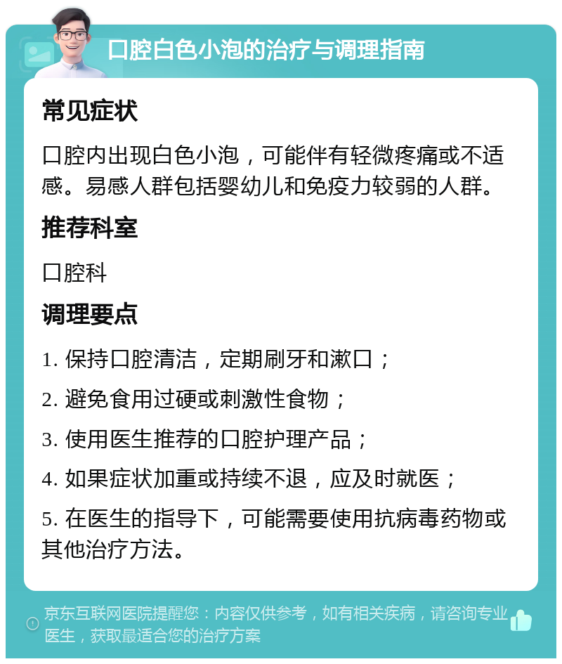 口腔白色小泡的治疗与调理指南 常见症状 口腔内出现白色小泡，可能伴有轻微疼痛或不适感。易感人群包括婴幼儿和免疫力较弱的人群。 推荐科室 口腔科 调理要点 1. 保持口腔清洁，定期刷牙和漱口； 2. 避免食用过硬或刺激性食物； 3. 使用医生推荐的口腔护理产品； 4. 如果症状加重或持续不退，应及时就医； 5. 在医生的指导下，可能需要使用抗病毒药物或其他治疗方法。