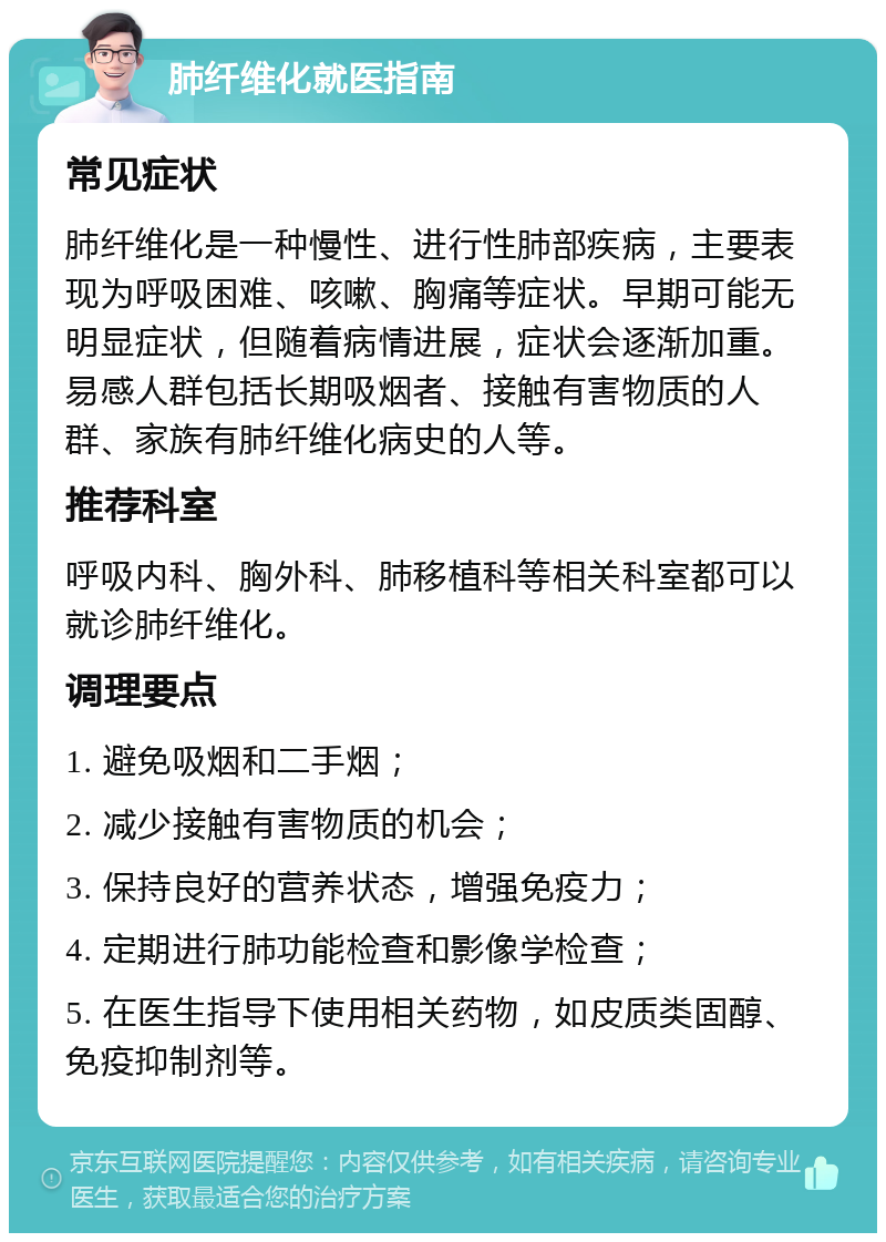 肺纤维化就医指南 常见症状 肺纤维化是一种慢性、进行性肺部疾病，主要表现为呼吸困难、咳嗽、胸痛等症状。早期可能无明显症状，但随着病情进展，症状会逐渐加重。易感人群包括长期吸烟者、接触有害物质的人群、家族有肺纤维化病史的人等。 推荐科室 呼吸内科、胸外科、肺移植科等相关科室都可以就诊肺纤维化。 调理要点 1. 避免吸烟和二手烟； 2. 减少接触有害物质的机会； 3. 保持良好的营养状态，增强免疫力； 4. 定期进行肺功能检查和影像学检查； 5. 在医生指导下使用相关药物，如皮质类固醇、免疫抑制剂等。