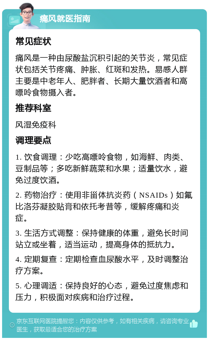 痛风就医指南 常见症状 痛风是一种由尿酸盐沉积引起的关节炎，常见症状包括关节疼痛、肿胀、红斑和发热。易感人群主要是中老年人、肥胖者、长期大量饮酒者和高嘌呤食物摄入者。 推荐科室 风湿免疫科 调理要点 1. 饮食调理：少吃高嘌呤食物，如海鲜、肉类、豆制品等；多吃新鲜蔬菜和水果；适量饮水，避免过度饮酒。 2. 药物治疗：使用非甾体抗炎药（NSAIDs）如氟比洛芬凝胶贴膏和依托考昔等，缓解疼痛和炎症。 3. 生活方式调整：保持健康的体重，避免长时间站立或坐着，适当运动，提高身体的抵抗力。 4. 定期复查：定期检查血尿酸水平，及时调整治疗方案。 5. 心理调适：保持良好的心态，避免过度焦虑和压力，积极面对疾病和治疗过程。