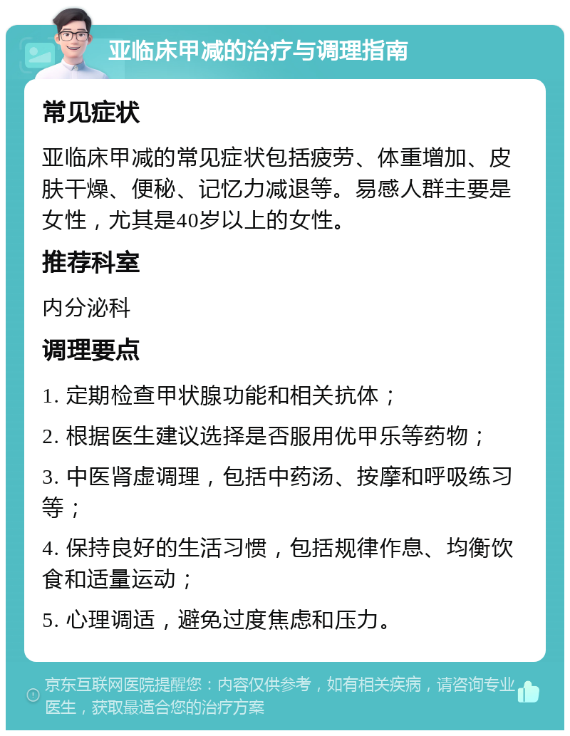 亚临床甲减的治疗与调理指南 常见症状 亚临床甲减的常见症状包括疲劳、体重增加、皮肤干燥、便秘、记忆力减退等。易感人群主要是女性，尤其是40岁以上的女性。 推荐科室 内分泌科 调理要点 1. 定期检查甲状腺功能和相关抗体； 2. 根据医生建议选择是否服用优甲乐等药物； 3. 中医肾虚调理，包括中药汤、按摩和呼吸练习等； 4. 保持良好的生活习惯，包括规律作息、均衡饮食和适量运动； 5. 心理调适，避免过度焦虑和压力。