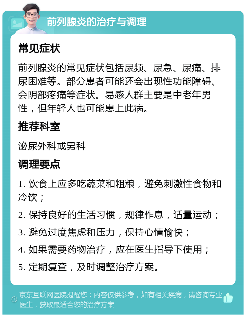 前列腺炎的治疗与调理 常见症状 前列腺炎的常见症状包括尿频、尿急、尿痛、排尿困难等。部分患者可能还会出现性功能障碍、会阴部疼痛等症状。易感人群主要是中老年男性，但年轻人也可能患上此病。 推荐科室 泌尿外科或男科 调理要点 1. 饮食上应多吃蔬菜和粗粮，避免刺激性食物和冷饮； 2. 保持良好的生活习惯，规律作息，适量运动； 3. 避免过度焦虑和压力，保持心情愉快； 4. 如果需要药物治疗，应在医生指导下使用； 5. 定期复查，及时调整治疗方案。