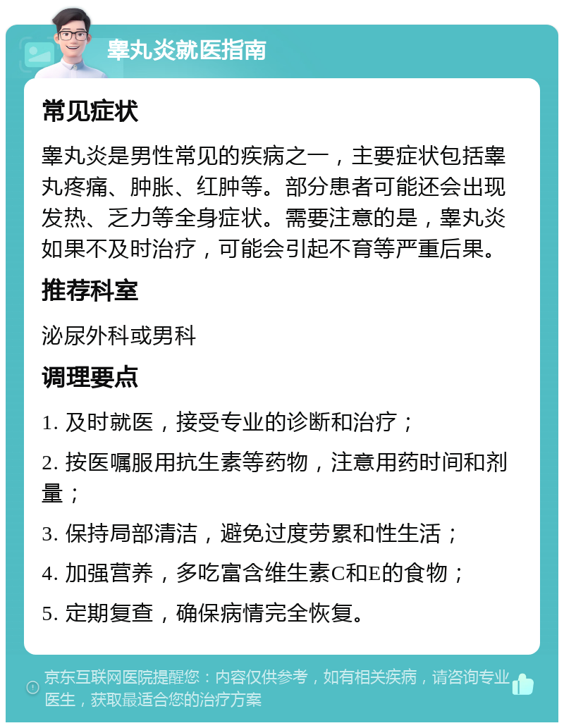 睾丸炎就医指南 常见症状 睾丸炎是男性常见的疾病之一，主要症状包括睾丸疼痛、肿胀、红肿等。部分患者可能还会出现发热、乏力等全身症状。需要注意的是，睾丸炎如果不及时治疗，可能会引起不育等严重后果。 推荐科室 泌尿外科或男科 调理要点 1. 及时就医，接受专业的诊断和治疗； 2. 按医嘱服用抗生素等药物，注意用药时间和剂量； 3. 保持局部清洁，避免过度劳累和性生活； 4. 加强营养，多吃富含维生素C和E的食物； 5. 定期复查，确保病情完全恢复。