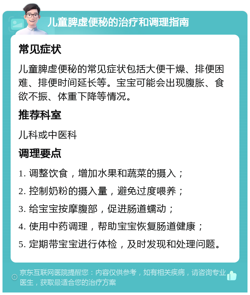 儿童脾虚便秘的治疗和调理指南 常见症状 儿童脾虚便秘的常见症状包括大便干燥、排便困难、排便时间延长等。宝宝可能会出现腹胀、食欲不振、体重下降等情况。 推荐科室 儿科或中医科 调理要点 1. 调整饮食，增加水果和蔬菜的摄入； 2. 控制奶粉的摄入量，避免过度喂养； 3. 给宝宝按摩腹部，促进肠道蠕动； 4. 使用中药调理，帮助宝宝恢复肠道健康； 5. 定期带宝宝进行体检，及时发现和处理问题。