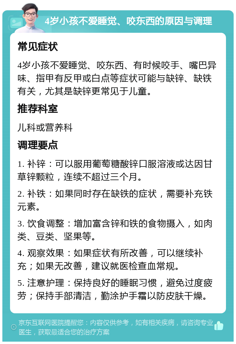 4岁小孩不爱睡觉、咬东西的原因与调理 常见症状 4岁小孩不爱睡觉、咬东西、有时候咬手、嘴巴异味、指甲有反甲或白点等症状可能与缺锌、缺铁有关，尤其是缺锌更常见于儿童。 推荐科室 儿科或营养科 调理要点 1. 补锌：可以服用葡萄糖酸锌口服溶液或达因甘草锌颗粒，连续不超过三个月。 2. 补铁：如果同时存在缺铁的症状，需要补充铁元素。 3. 饮食调整：增加富含锌和铁的食物摄入，如肉类、豆类、坚果等。 4. 观察效果：如果症状有所改善，可以继续补充；如果无改善，建议就医检查血常规。 5. 注意护理：保持良好的睡眠习惯，避免过度疲劳；保持手部清洁，勤涂护手霜以防皮肤干燥。