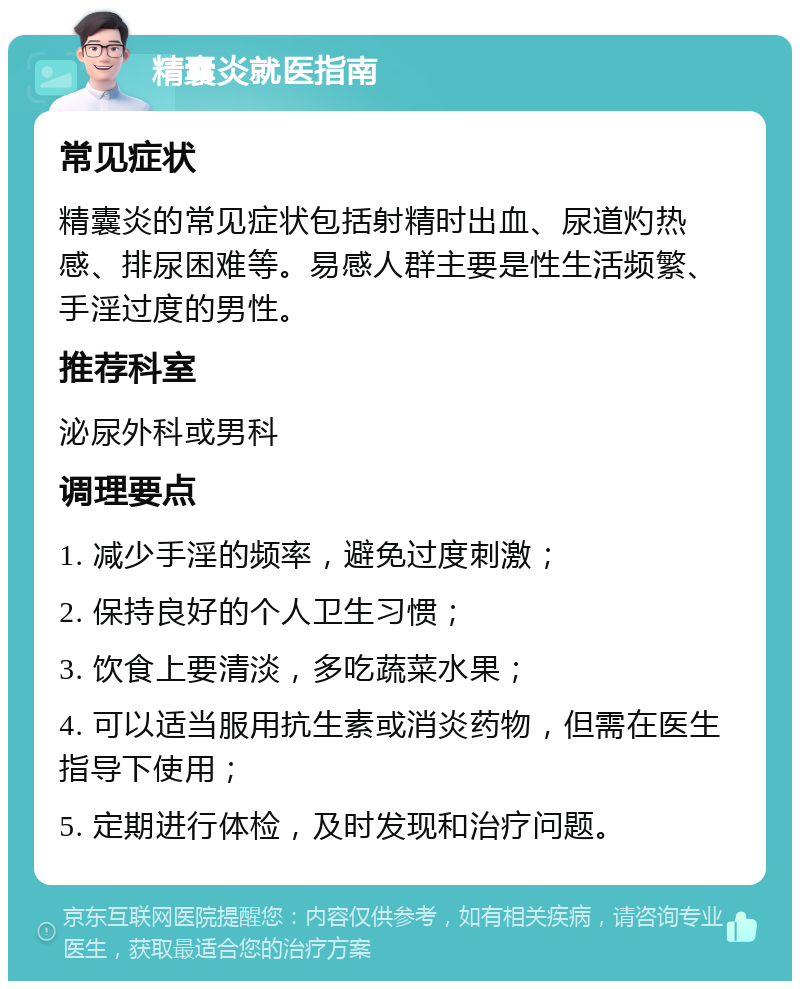 精囊炎就医指南 常见症状 精囊炎的常见症状包括射精时出血、尿道灼热感、排尿困难等。易感人群主要是性生活频繁、手淫过度的男性。 推荐科室 泌尿外科或男科 调理要点 1. 减少手淫的频率，避免过度刺激； 2. 保持良好的个人卫生习惯； 3. 饮食上要清淡，多吃蔬菜水果； 4. 可以适当服用抗生素或消炎药物，但需在医生指导下使用； 5. 定期进行体检，及时发现和治疗问题。