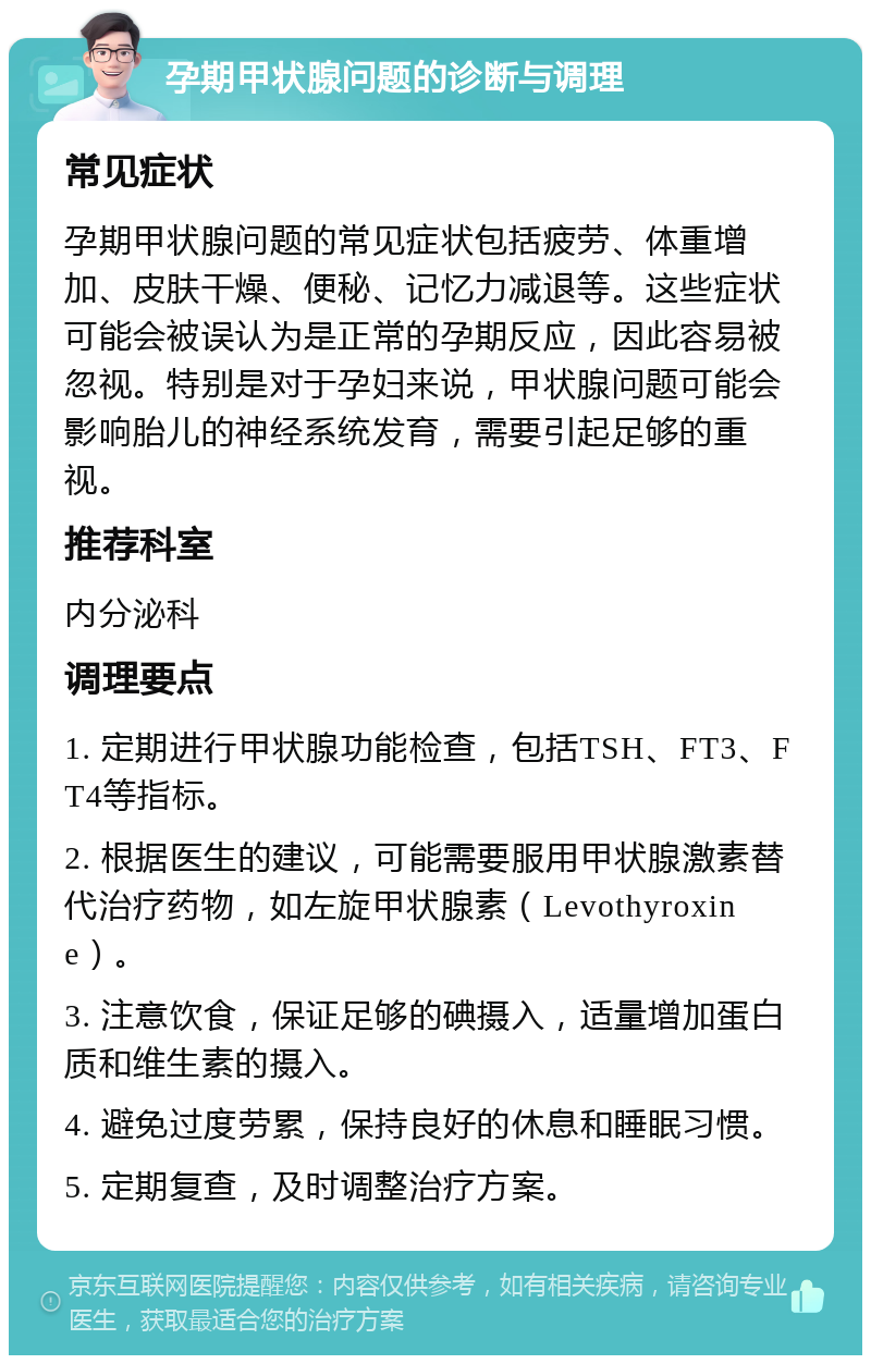 孕期甲状腺问题的诊断与调理 常见症状 孕期甲状腺问题的常见症状包括疲劳、体重增加、皮肤干燥、便秘、记忆力减退等。这些症状可能会被误认为是正常的孕期反应，因此容易被忽视。特别是对于孕妇来说，甲状腺问题可能会影响胎儿的神经系统发育，需要引起足够的重视。 推荐科室 内分泌科 调理要点 1. 定期进行甲状腺功能检查，包括TSH、FT3、FT4等指标。 2. 根据医生的建议，可能需要服用甲状腺激素替代治疗药物，如左旋甲状腺素（Levothyroxine）。 3. 注意饮食，保证足够的碘摄入，适量增加蛋白质和维生素的摄入。 4. 避免过度劳累，保持良好的休息和睡眠习惯。 5. 定期复查，及时调整治疗方案。