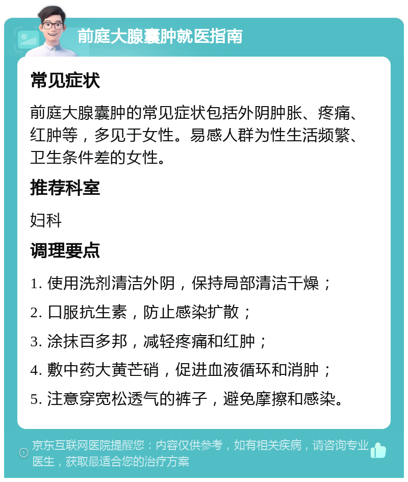 前庭大腺囊肿就医指南 常见症状 前庭大腺囊肿的常见症状包括外阴肿胀、疼痛、红肿等，多见于女性。易感人群为性生活频繁、卫生条件差的女性。 推荐科室 妇科 调理要点 1. 使用洗剂清洁外阴，保持局部清洁干燥； 2. 口服抗生素，防止感染扩散； 3. 涂抹百多邦，减轻疼痛和红肿； 4. 敷中药大黄芒硝，促进血液循环和消肿； 5. 注意穿宽松透气的裤子，避免摩擦和感染。