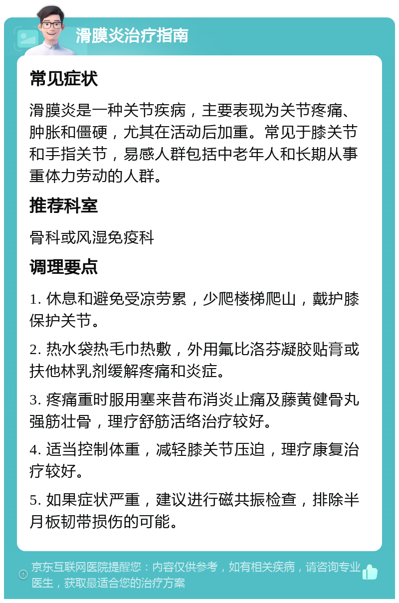 滑膜炎治疗指南 常见症状 滑膜炎是一种关节疾病，主要表现为关节疼痛、肿胀和僵硬，尤其在活动后加重。常见于膝关节和手指关节，易感人群包括中老年人和长期从事重体力劳动的人群。 推荐科室 骨科或风湿免疫科 调理要点 1. 休息和避免受凉劳累，少爬楼梯爬山，戴护膝保护关节。 2. 热水袋热毛巾热敷，外用氟比洛芬凝胶贴膏或扶他林乳剂缓解疼痛和炎症。 3. 疼痛重时服用塞来昔布消炎止痛及藤黄健骨丸强筋壮骨，理疗舒筋活络治疗较好。 4. 适当控制体重，减轻膝关节压迫，理疗康复治疗较好。 5. 如果症状严重，建议进行磁共振检查，排除半月板韧带损伤的可能。