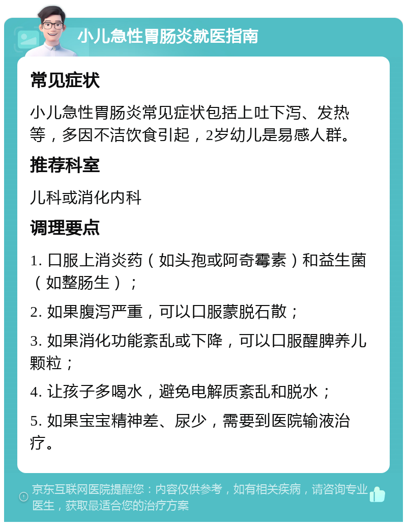 小儿急性胃肠炎就医指南 常见症状 小儿急性胃肠炎常见症状包括上吐下泻、发热等，多因不洁饮食引起，2岁幼儿是易感人群。 推荐科室 儿科或消化内科 调理要点 1. 口服上消炎药（如头孢或阿奇霉素）和益生菌（如整肠生）； 2. 如果腹泻严重，可以口服蒙脱石散； 3. 如果消化功能紊乱或下降，可以口服醒脾养儿颗粒； 4. 让孩子多喝水，避免电解质紊乱和脱水； 5. 如果宝宝精神差、尿少，需要到医院输液治疗。