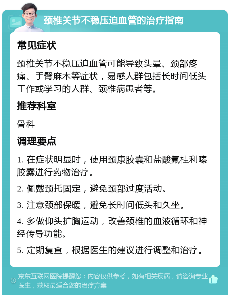 颈椎关节不稳压迫血管的治疗指南 常见症状 颈椎关节不稳压迫血管可能导致头晕、颈部疼痛、手臂麻木等症状，易感人群包括长时间低头工作或学习的人群、颈椎病患者等。 推荐科室 骨科 调理要点 1. 在症状明显时，使用颈康胶囊和盐酸氟桂利嗪胶囊进行药物治疗。 2. 佩戴颈托固定，避免颈部过度活动。 3. 注意颈部保暖，避免长时间低头和久坐。 4. 多做仰头扩胸运动，改善颈椎的血液循环和神经传导功能。 5. 定期复查，根据医生的建议进行调整和治疗。