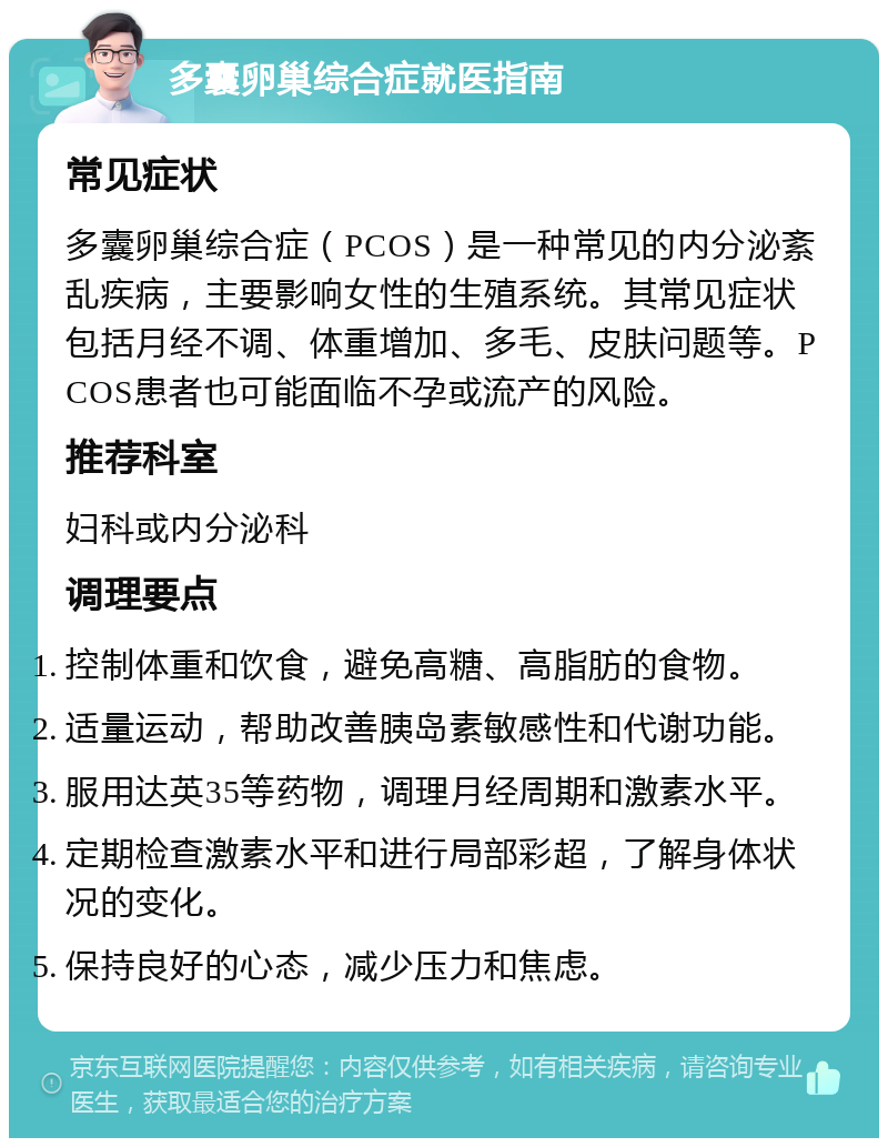 多囊卵巢综合症就医指南 常见症状 多囊卵巢综合症（PCOS）是一种常见的内分泌紊乱疾病，主要影响女性的生殖系统。其常见症状包括月经不调、体重增加、多毛、皮肤问题等。PCOS患者也可能面临不孕或流产的风险。 推荐科室 妇科或内分泌科 调理要点 控制体重和饮食，避免高糖、高脂肪的食物。 适量运动，帮助改善胰岛素敏感性和代谢功能。 服用达英35等药物，调理月经周期和激素水平。 定期检查激素水平和进行局部彩超，了解身体状况的变化。 保持良好的心态，减少压力和焦虑。